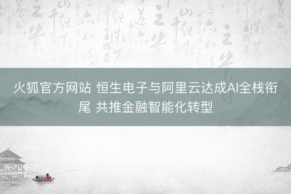 火狐官方网站 恒生电子与阿里云达成AI全栈衔尾 共推金融智能化转型