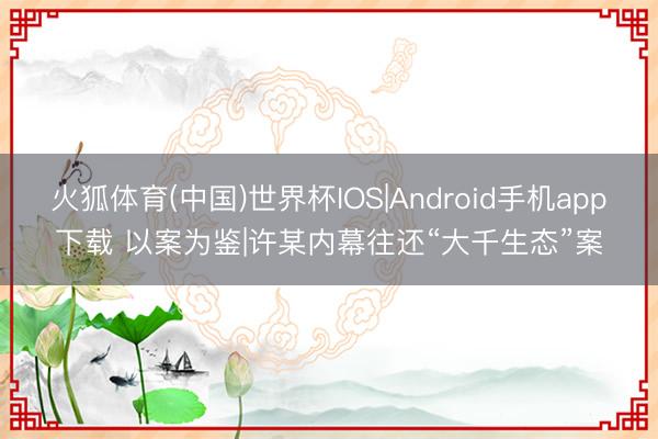 火狐体育(中国)世界杯IOS|Android手机app下载 以案为鉴|许某内幕往还“大千生态”案