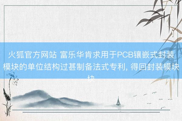 火狐官方网站 富乐华肯求用于PCB镶嵌式封装模块的单位结构过甚制备法式专利， 得回封装模块