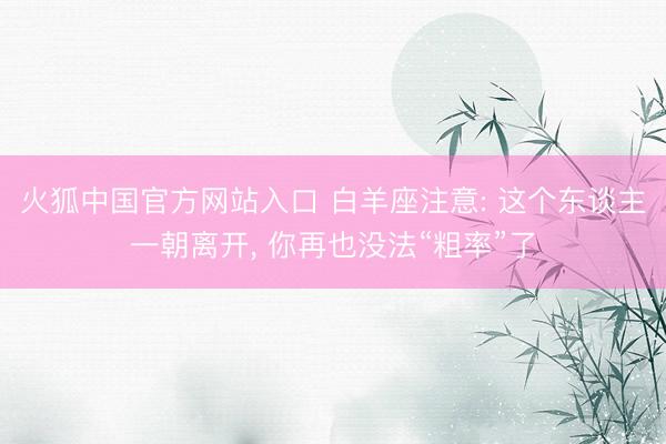 火狐中国官方网站入口 白羊座注意: 这个东谈主一朝离开， 你再也没法“粗率”了