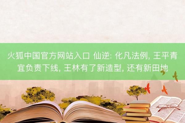 火狐中国官方网站入口 仙逆: 化凡法例， 王平青宜负责下线， 王林有了新造型， 还有新田地