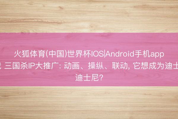 火狐体育(中国)世界杯IOS|Android手机app下载 三国杀IP大推广: 动画、操纵、联动， 它想成为迪士尼?