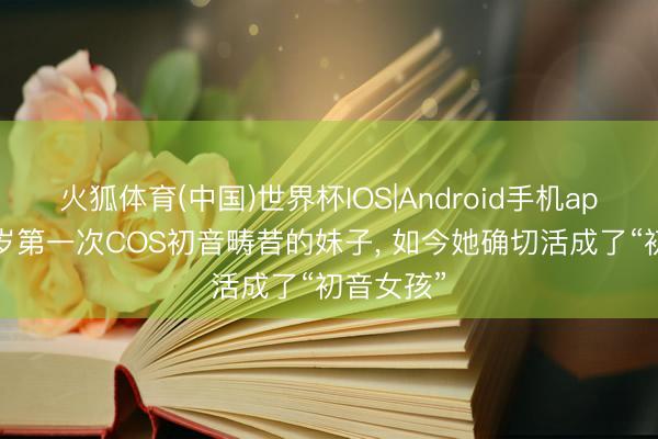 火狐体育(中国)世界杯IOS|Android手机app下载 9岁第一次COS初音畴昔的妹子， 如今她确切活成了“初音女孩”