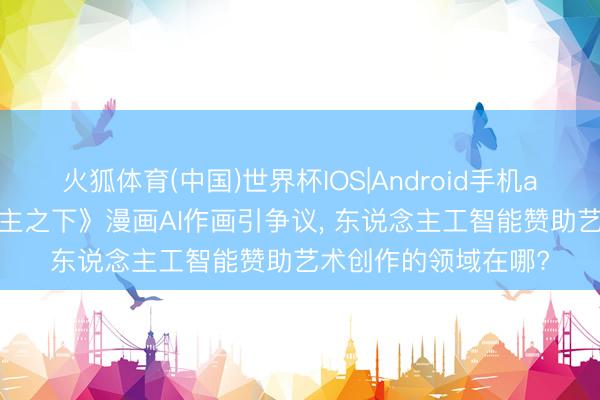火狐体育(中国)世界杯IOS|Android手机app下载 《一东说念主之下》漫画AI作画引争议， 东说念主工智能赞助艺术创作的领域在哪?