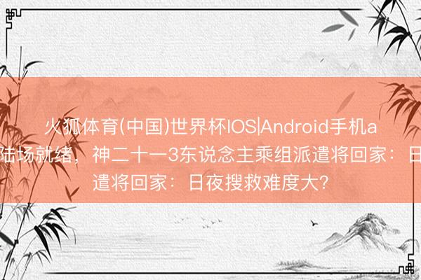 火狐体育(中国)世界杯IOS|Android手机app下载 东风着陆场就绪，神二十一3东说念主乘组派遣将回家：日夜搜救难度大？