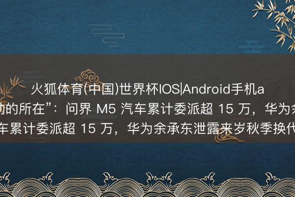 火狐体育(中国)世界杯IOS|Android手机app下载 鸿蒙智行“梦驱动的所在”：问界 M5 汽车累计委派超 15 万，华为余承东泄露来岁秋季换代