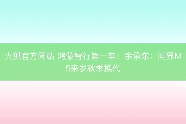 火狐官方网站 鸿蒙智行第一车！余承东：问界M5来岁秋季换代