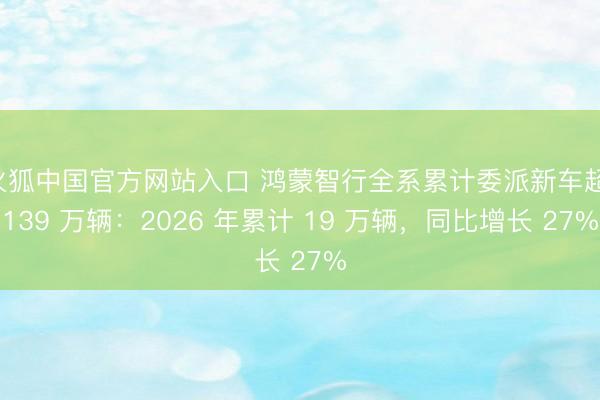 火狐中国官方网站入口 鸿蒙智行全系累计委派新车超 139 万辆：2026 年累计 19 万辆，同比增长 27%