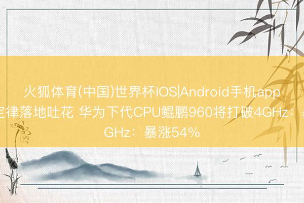 火狐体育(中国)世界杯IOS|Android手机app下载 韬定律落地吐花 华为下代CPU鲲鹏960将打破4GHz：暴涨54%