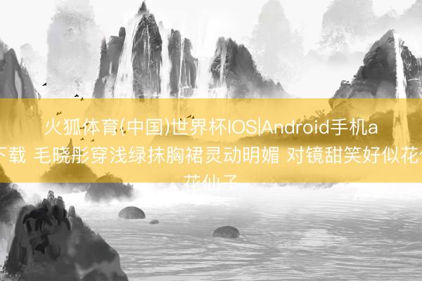 火狐体育(中国)世界杯IOS|Android手机app下载 毛晓彤穿浅绿抹胸裙灵动明媚 对镜甜笑好似花仙子