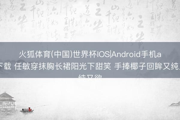火狐体育(中国)世界杯IOS|Android手机app下载 任敏穿抹胸长裙阳光下甜笑 手捧椰子回眸又纯又欲