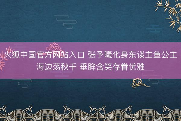 火狐中国官方网站入口 张予曦化身东谈主鱼公主海边荡秋千 垂眸含笑存眷优雅