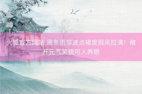 火狐官方网站 周冬雨穿波点裙度假风拉满！敞开元气笑貌可人养眼