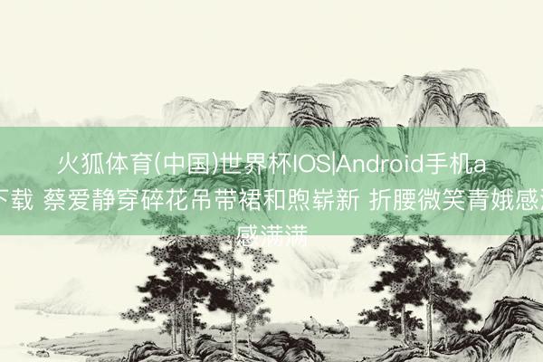 火狐体育(中国)世界杯IOS|Android手机app下载 蔡爱静穿碎花吊带裙和煦崭新 折腰微笑青娥感满满