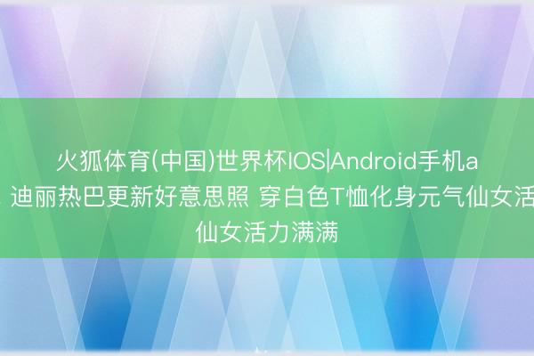 火狐体育(中国)世界杯IOS|Android手机app下载 迪丽热巴更新好意思照 穿白色T恤化身元气仙女活力满满