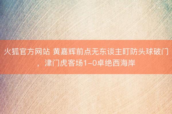 火狐官方网站 黄嘉辉前点无东谈主盯防头球破门，津门虎客场1-0卓绝西海岸