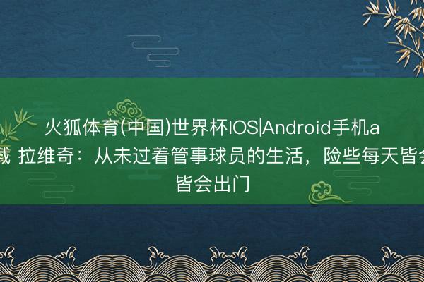 火狐体育(中国)世界杯IOS|Android手机app下载 拉维奇：从未过着管事球员的生活，险些每天皆会出门