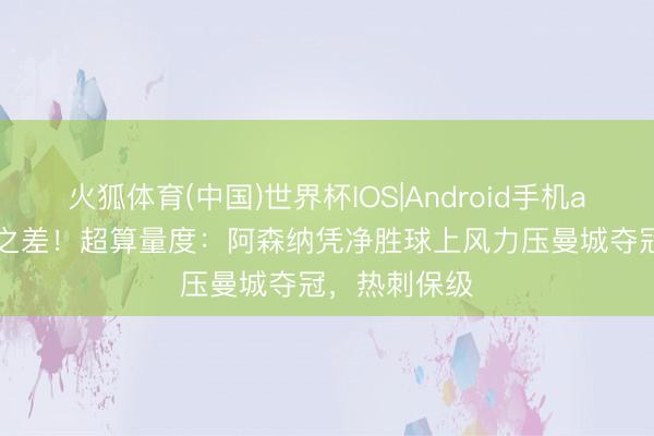 火狐体育(中国)世界杯IOS|Android手机app下载 1球之差！超算量度：阿森纳凭净胜球上风力压曼城夺冠，热刺保级
