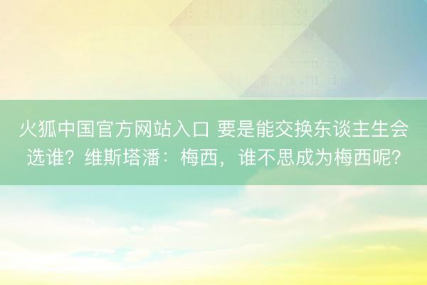 火狐中国官方网站入口 要是能交换东谈主生会选谁？维斯塔潘：梅西，谁不思成为梅西呢？