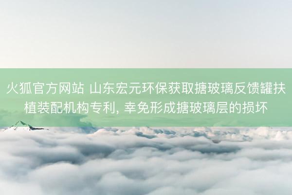 火狐官方网站 山东宏元环保获取搪玻璃反馈罐扶植装配机构专利,