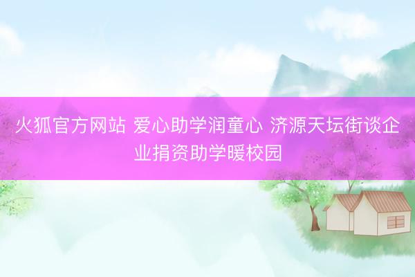 火狐官方网站 爱心助学润童心 济源天坛街谈企业捐资助学暖校园
