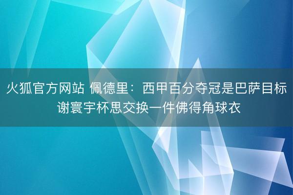 火狐官方网站 佩德里：西甲百分夺冠是巴萨目标 谢寰宇杯思交换一件佛得角球衣