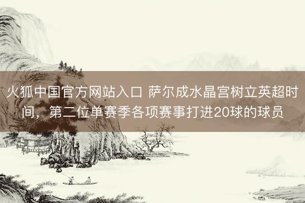 火狐中国官方网站入口 萨尔成水晶宫树立英超时间，第二位单赛季各项赛事打进20球的球员
