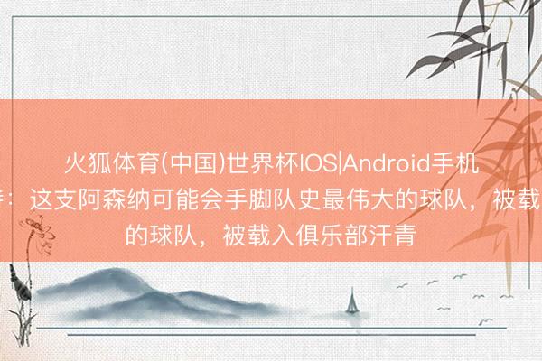 火狐体育(中国)世界杯IOS|Android手机app下载 赖特：这支阿森纳可能会手脚队史最伟大的球队，被载入俱乐部汗青