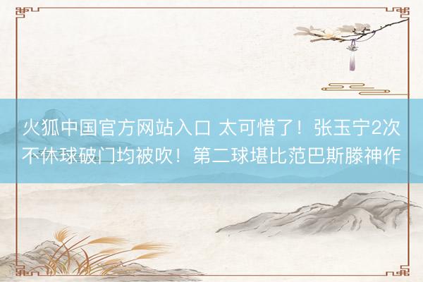 火狐中国官方网站入口 太可惜了！张玉宁2次不休球破门均被吹！第二球堪比范巴斯滕神作