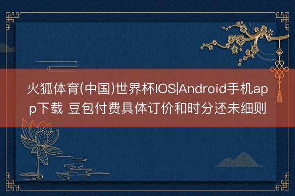 火狐体育(中国)世界杯IOS|Android手机app下载 豆包付费具体订价和时分还未细则