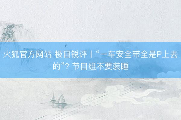 火狐官方网站 极目锐评丨“一车安全带全是P上去的”? 节目组不要装睡