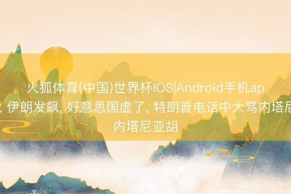火狐体育(中国)世界杯IOS|Android手机app下载 伊朗发飙， 好意思国虚了， 特朗普电话中大骂内塔尼亚胡