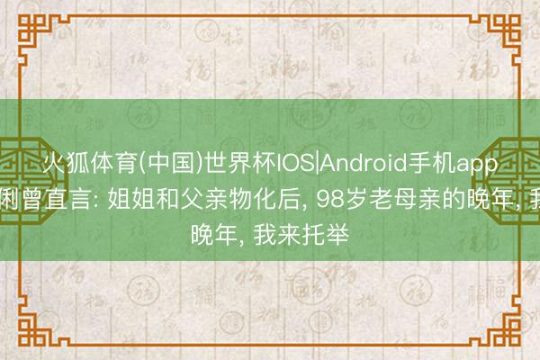 火狐体育(中国)世界杯IOS|Android手机app下载 巩俐曾直言: 姐姐和父亲物化后， 98岁老母亲的晚年， 我来托举
