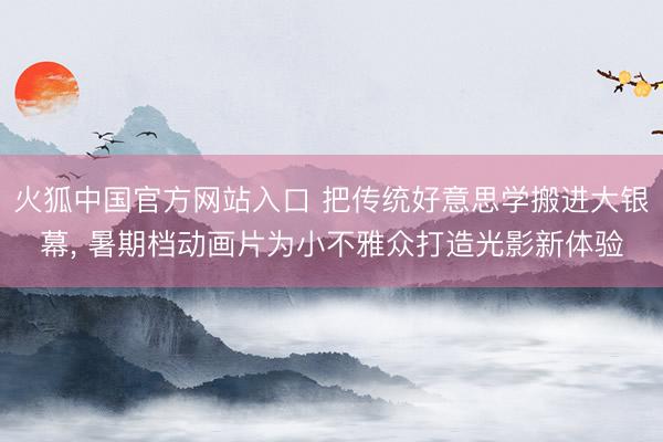 火狐中国官方网站入口 把传统好意思学搬进大银幕， 暑期档动画片为小不雅众打造光影新体验
