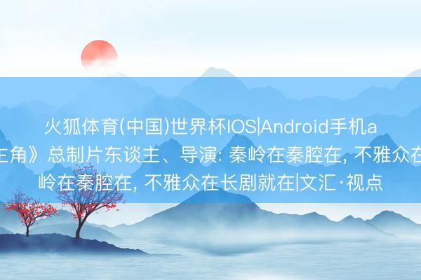 火狐体育(中国)世界杯IOS|Android手机app下载 独家对话《主角》总制片东谈主、导演: 秦岭在秦腔在， 不雅众在长剧就在|文汇·视点