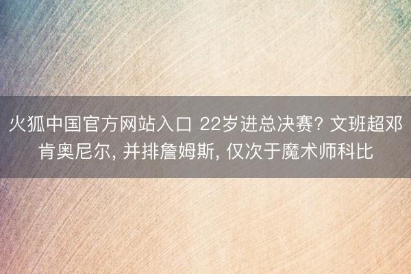 火狐中国官方网站入口 22岁进总决赛? 文班超邓肯奥尼尔， 并排詹姆斯， 仅次于魔术师科比