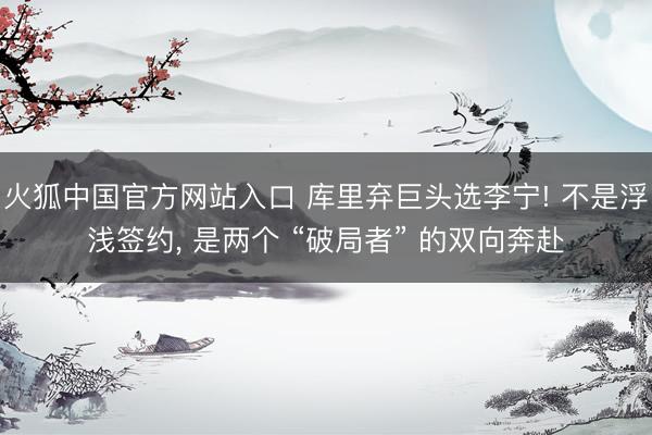 火狐中国官方网站入口 库里弃巨头选李宁! 不是浮浅签约， 是两个 “破局者” 的双向奔赴