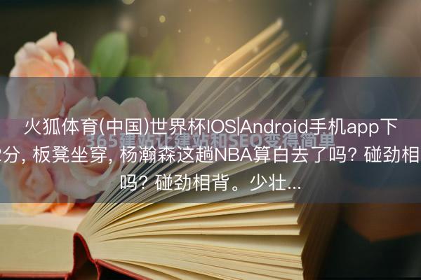 火狐体育(中国)世界杯IOS|Android手机app下载 场均2.2分， 板凳坐穿， 杨瀚森这趟NBA算白去了吗? 碰劲相背。少壮...