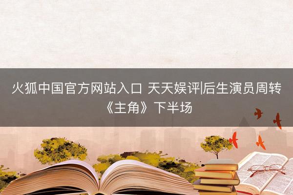 火狐中国官方网站入口 天天娱评|后生演员周转《主角》下半场