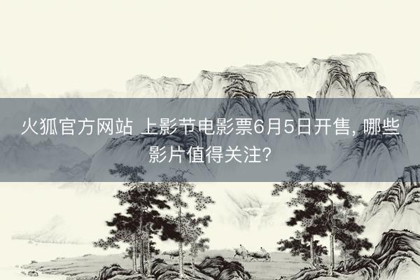 火狐官方网站 上影节电影票6月5日开售， 哪些影片值得关注?