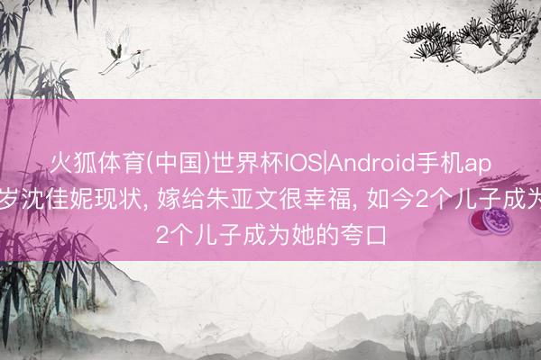 火狐体育(中国)世界杯IOS|Android手机app下载 42岁沈佳妮现状， 嫁给朱亚文很幸福， 如今2个儿子成为她的夸口