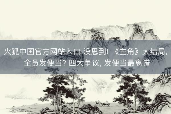 火狐中国官方网站入口 没思到! 《主角》大结局， 全员发便当? 四大争议， 发便当最离谱