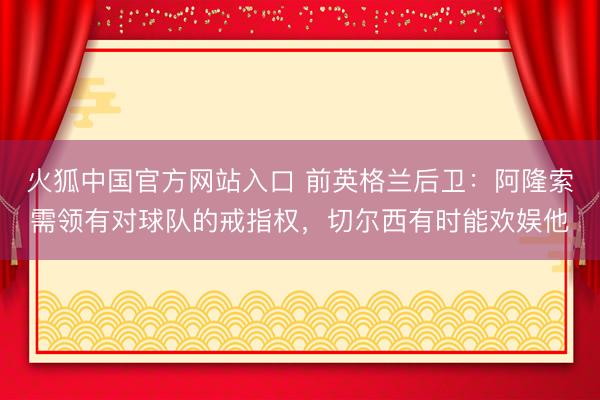 火狐中国官方网站入口 前英格兰后卫：阿隆索需领有对球队的戒指权，切尔西有时能欢娱他