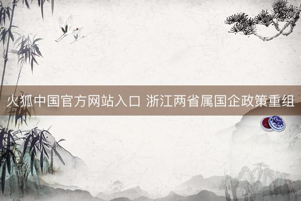 火狐中国官方网站入口 浙江两省属国企政策重组