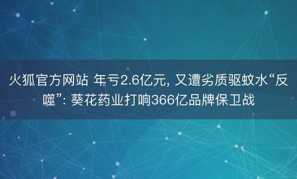 火狐官方网站 年亏2.6亿元， 又遭劣质驱蚊水“反噬”: 葵花药业打响366亿品牌保卫战