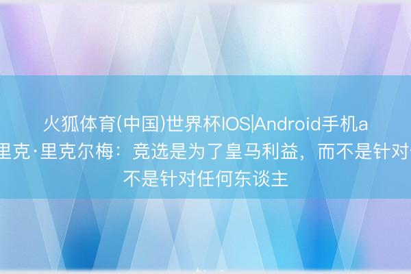 火狐体育(中国)世界杯IOS|Android手机app下载 恩里克·里克尔梅：竞选是为了皇马利益，而不是针对任何东谈主