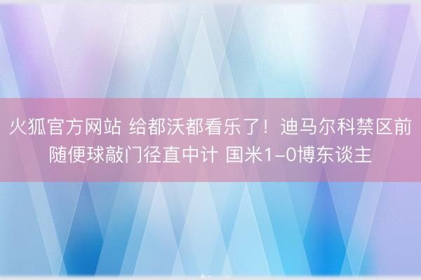 火狐官方网站 给都沃都看乐了！迪马尔科禁区前随便球敲门径直中计 国米1-0博东谈主