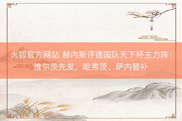 火狐官方网站 赫内斯评德国队天下杯主力阵：维尔茨先发，哈弗茨、萨内替补