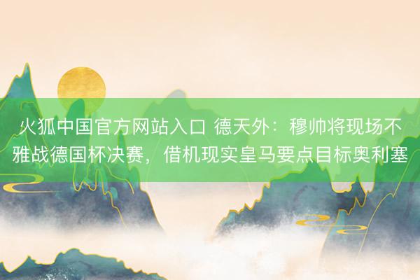 火狐中国官方网站入口 德天外：穆帅将现场不雅战德国杯决赛，借机现实皇马要点目标奥利塞