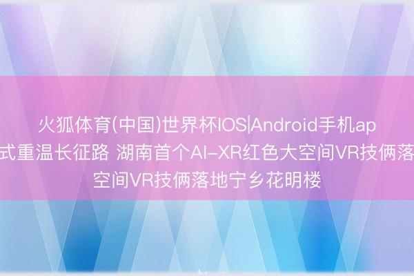 火狐体育(中国)世界杯IOS|Android手机app下载 千里浸式重温长征路 湖南首个AI-XR红色大空间VR技俩落地宁乡花明楼